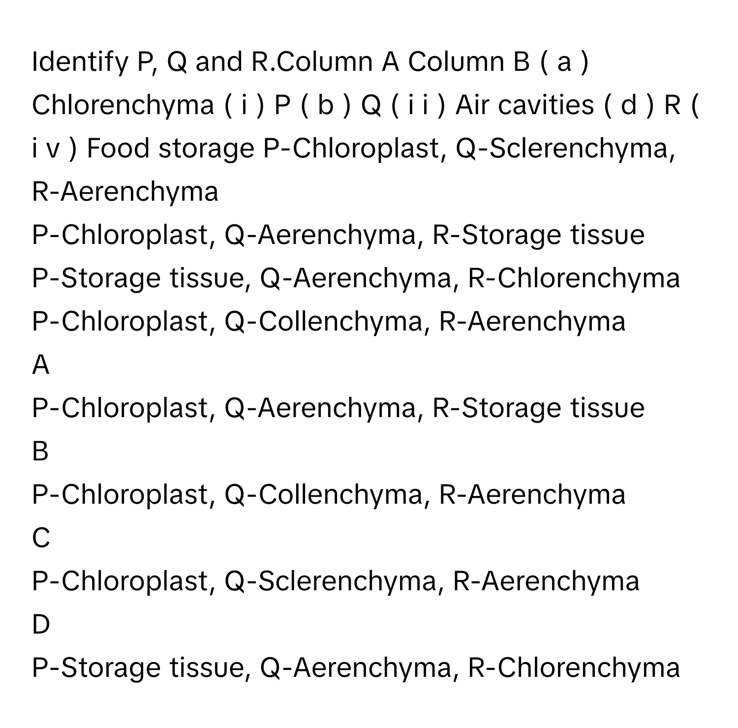 Identify P, Q and R.Column A       Column B        (  a  )  Chlorenchyma       (  i  )  P        (  b  )  Q       (  i  i  )  Air cavities        (  d  )  R       (  i  v  )  Food storage             P-Chloroplast, Q-Sclerenchyma, R-Aerenchyma
P-Chloroplast, Q-Aerenchyma, R-Storage tissue
P-Storage tissue, Q-Aerenchyma, R-Chlorenchyma
P-Chloroplast, Q-Collenchyma, R-Aerenchyma

A  
P-Chloroplast, Q-Aerenchyma, R-Storage tissue 


B  
P-Chloroplast, Q-Collenchyma, R-Aerenchyma 


C  
P-Chloroplast, Q-Sclerenchyma, R-Aerenchyma 


D  
P-Storage tissue, Q-Aerenchyma, R-Chlorenchyma