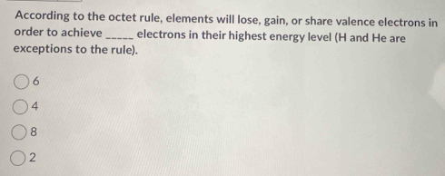 According to the octet rule, elements will lose, gain, or share valence electrons in
order to achieve _electrons in their highest energy level (H and He are
exceptions to the rule).
6
4
8
2