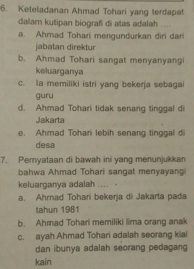 Keteladanan Ahmad Tohari yang terdapat
dalam kutipan biografi di atas adalah ....
a. Ahmad Tohari mengundurkan diri dari
jabatan direktur
b. Ahmad Tohari sangat menyanyangi
keluarganya
c. la memiliki istri yang bekerja sebagai
guru
d. Ahmad Tohari tidak senang tinggal di
Jakarta
e. Ahmad Tohari lebih senang tinggal di
desa
7. Pernyataan di bawah ini yang menunjukkan
bahwa Ahmad Tohari sangat menyayangi
keluarganya adalah .... ·
a. Ahmad Tohari bekerja di Jakarta pada
tahun 1981
b. Ahmad Tohari memiliki lima orang anak
c. ayah Ahmad Tohari adalah seorang kiai
dan ibunya adalah seorang pedagang
kain