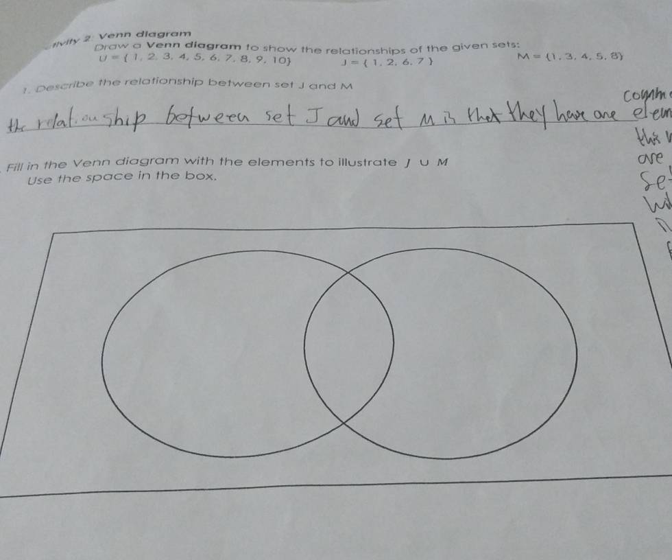 #ivity 2: Venn diagram 
Draw a Venn diagram to show the relationships of the given sets:
U= 1,2,3,4,5,6,7,8,9,10 J= 1,2,6,7
M= 1,3,4,5,8
1. Describe the relationship between set J and M
_ 
Fill in the Venn diagram with the elements to illustrate Ju M
Use the space in the box.