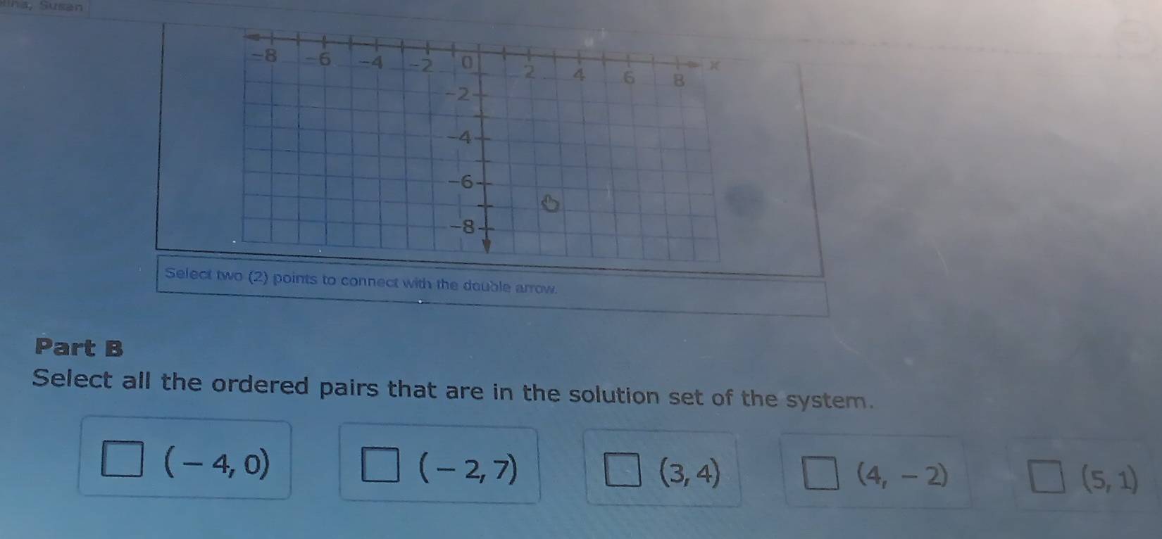 Sna Susán
Select two (2) points to connect with the double arrow.
Part B
Select all the ordered pairs that are in the solution set of the system.
□ (-4,0)
(-2,7)
(3,4)
(4,-2)
(5,1)