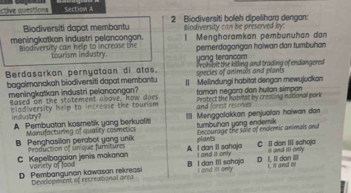 ective questions Section A
2 Biodiversiti boleh dipelihara dengan:
Biodiversiti dapat membantu Biodiversity can be preserved by:
meningkatkan industri pelancongan. 1Mengharamkan pembunuhan dan
Biodiversity can help to increase the pemerdagangan haiwan dan tumbuhan
tourism industry.
yang terancam
Prohibit the killing and trading of endangered
Berdasarkan pernyataan di atas, species of animals and plants
bagaimanakah biodiversiti dapat membantu II Melindungi habitat dengan mewujudkan
meningkatkan industri pelancongan? taman negara dan hutan simpan
Based on the statement above, how does Protect the habitat by creating national park
biodiversity help to increase the tourism and forest reserves
industry?
A Pembuatan kosmetik yang berkualiti III Menggalakkan penjualan haiwan dan
Manufacturing of quality cosmetics tumbuhan yang endemik
B Penghasilan perabot yang unik plants Encourage the sale of endemic animals and
Production of unique furnitures
C Kepelbagaian jenis makanan A I dan II sahaja I and II only C II dan III sahaja II and III only
Variety of food
D Pembangunan kawasan rekreasi B I dan III sahaja D I, II dan III I, Il and Il
Development of recreational area I and Ill only