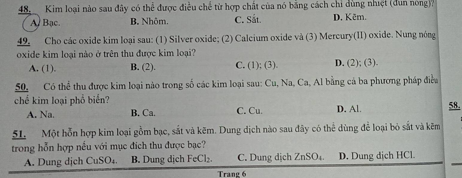 Kim loại nào sau đây có thể được điều chế từ hợp chất của nó bằng cách chi dùng nhiệt (dun nóng)?
C. Sắt.
A Bạc. B. Nhôm. D. Kẽm.
49. Cho các oxide kim loại sau: (1) Silver oxide; (2) Calcium oxide và (3) Mercury(II) oxide. Nung nóng
oxide kim loại nào ở trên thu được kim loại?
A. (1). B. (2). C. (1); (3).
D. (2); (3).
50. Có thể thu được kim loại nào trong số các kim loại sau: Cu, Na, Ca, Al bằng cả ba phương pháp điều
chế kim loại phổ biến? 58.
A. Na. B. Ca.
C. Cu. D. Al.
51. Một hỗn hợp kim loại gồm bạc, sắt và kẽm. Dung dịch nào sau đây có thể dùng để loại bỏ sắt và kẽm
trong hỗn hợp nếu với mục đích thu được bạc?
A. Dung dịch Cu SO_4. B. Dung dịch Fe Cl_2. C. Dung dịch ZnSO_4. D. Dung dịch HCl.
Trang 6