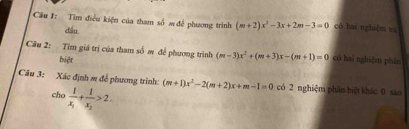 Tìm điều kiện của tham số m để phương trình (m+2)x^2-3x+2m-3=0 có hai nghiệm trá 
dấu 
Câu 2: Tìm giá trị của tham số m để phương trình (m-3)x^2+(m+3)x-(m+1)=0 có hai nghiệm phân 
biệt 
Câu 3: Xác định m để phương trình: (m+1)x^2-2(m+2)x+m-1=0 có 2 nghiệm phân biệt khác 0 sao 
cho frac 1x_1+frac 1x_2>2.