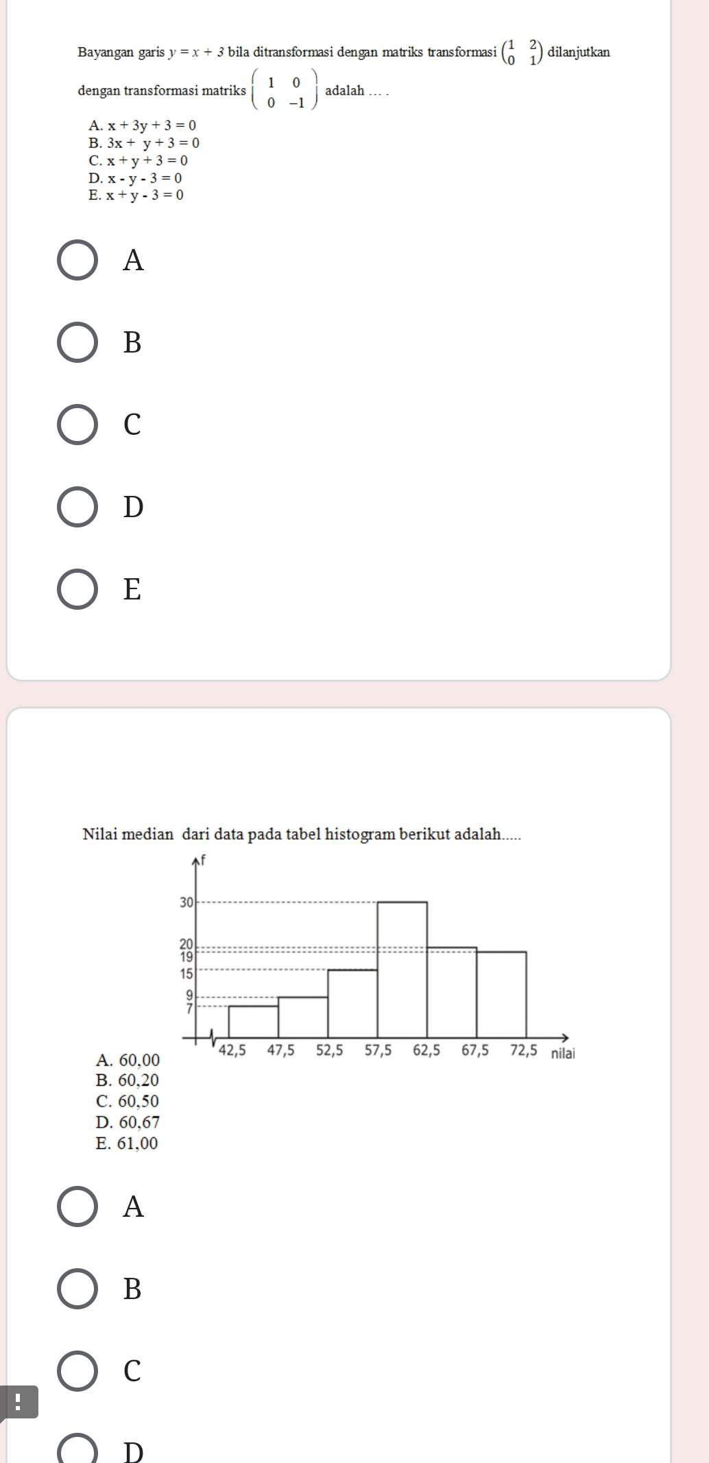 Bayangan garis y=x+3 bila ditransformasi dengan matriks transformasi beginpmatrix 1&2 0&1endpmatrix dilanjutkan
dengan transformasi matriks beginpmatrix 1&0 0&-1endpmatrix adalah … .
A. x+3y+3=0
B. 3x+y+3=0
C. x+y+3=0
D. x-y-3=0
E. x+y-3=0
A
B
C
D
E
Nilai median dari data pada tabel histogram berikut adalah.....
A. 60,0
B. 60, 20
C. 60,50
D. 60,67
E. 61,00
A
B
C
!
D