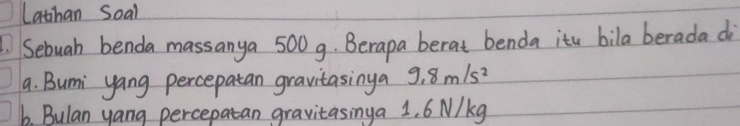 Lathan Soal 
Sebuah benda massanya 500g. Berapa berat benda itu bila berada di 
a. Bumi yang percepatan gravitasinga 9.8m/s^2
b. Bulan yang percepatan gravitasinga 1. 6 N/kg