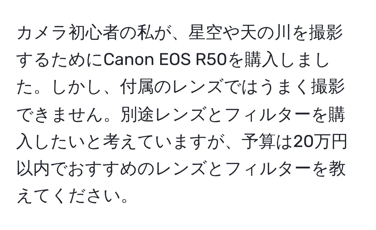 カメラ初心者の私が、星空や天の川を撮影するためにCanon EOS R50を購入しました。しかし、付属のレンズではうまく撮影できません。別途レンズとフィルターを購入したいと考えていますが、予算は20万円以内でおすすめのレンズとフィルターを教えてください。