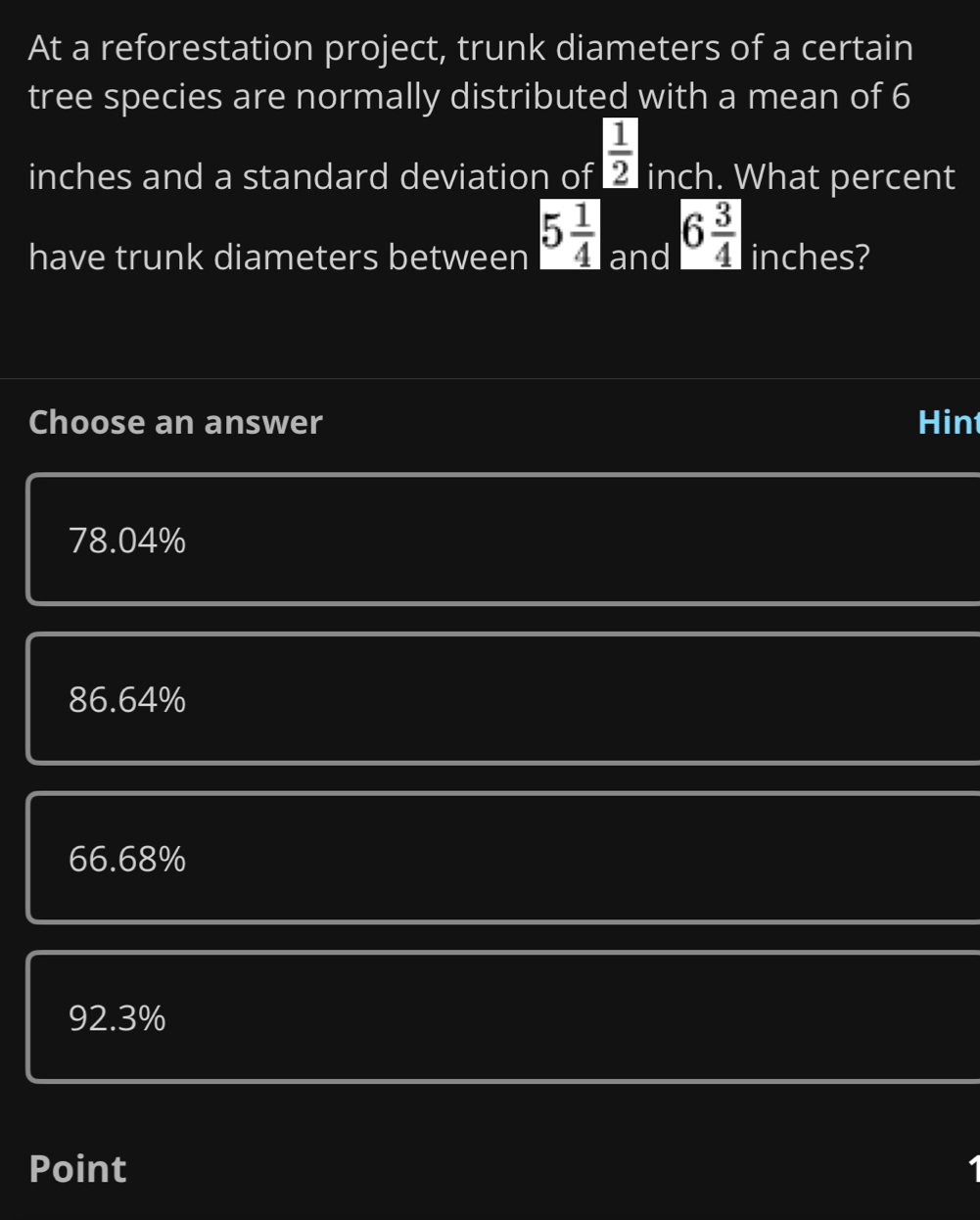 At a reforestation project, trunk diameters of a certain
tree species are normally distributed with a mean of 6
inches and a standard deviation of  1/2  inch. What percent
have trunk diameters between 5 1/4  and 6 3/4  inches?
Choose an answer Hin
78.04%
86.64%
66.68%
92.3%
Point