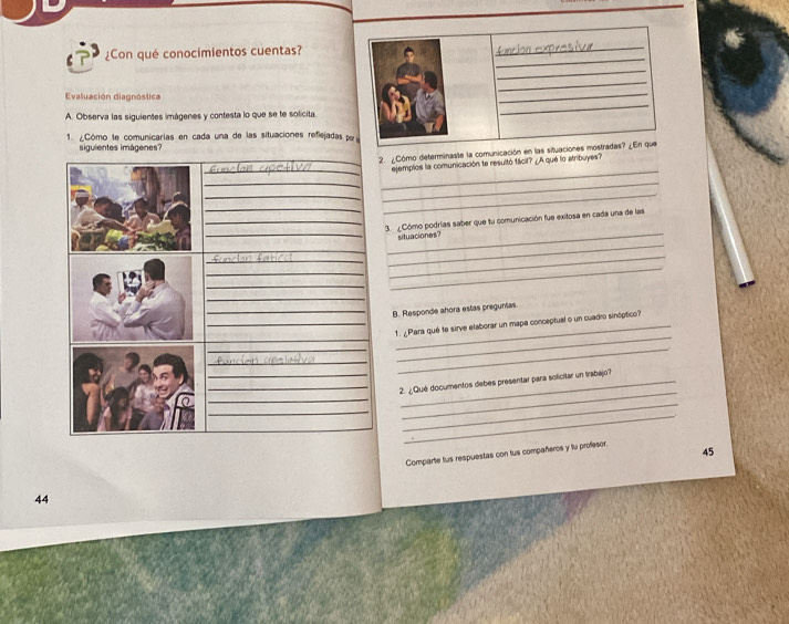 ¿Con qué conocimientos cuentas? 
Evaluación diagnóstica 
A. Observa las siguientes imágenes y contesta lo que se te solicita. 
1. ¿Cómo te comunicarias en cada una de las situaciones reflejadas p 
siguientes imágenes? 
_ 
2. ¿Cómo determinaste la comunicación en las 
_ 
_ejemplos la comunicación te resultó fácil? ¿A qué lo atribuyes? 
__ 
__ 
_ 
_3. ¿Cómo podrías saber que tu comunicación fue exitosa en cada una de las 
__situaciones? 
_ 
_ 
_ 
_ 
_ 
_ 
_ 
_ 
_B. Responde ahora estas preguntas. 
_ 
_ 
_1. ¿Para qué te sirve elaborar un mapa conceptual o un cuadro sinóptico? 
__ 
_ 
_ 
_ 
__ 2. ¿Qué documentos debes presentar para solicitar un trabajo? 
_ 
_ 
_ 
45 
44 Comparte fus respuestas con tus compañeros y tu proffesor.