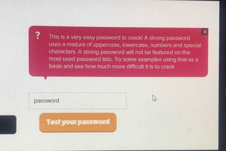 × 
? This is a very easy password to crack! A strong password 
uses a mixture of uppercase, lowercase, numbers and special 
characters. A strong password will not be featured on the 
most used password lists. Try some examples using that as a 
basis and see how much more difficult it is to crack 
password 
Test your password