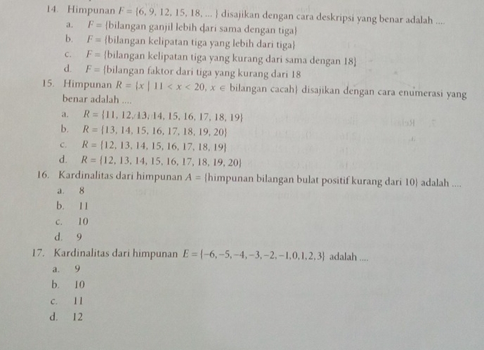 Himpunan F= 6,9,12,15,18,... disajikan dengan cara deskripsi yang benar adalah ....
a. F= bilangan ganjil lebih ḍari sama dengan tiga
b. F= bilangan kelipatan tiga yang lebih dari tiga
c. F= bilangan kelipatan tiga yang kurang dari sama dengan 18 
d. F= bilangan faktor dari tiga yang kurang dari 18
15. Himpunan R= x|11 bilangan cacah disajikan dengan cara enumerasi yang
benar adalah ....
a. R= 11,12,13,14,15,16,17,18,19
b. R= 13,14,15,16,17,18,19,20
C. R= 12,13,14,15,16,17,18,19
d. R= 12,13,14,15,16,17,18,19,20
16. Kardinalitas dari himpunan A= himpunan bilangan bulat positif kurang dari 10  adalah ....
a. 8
b. 11
c. 10
d. 9
17. Kardinalitas dari himpunan E= -6,-5,-4,-3,-2,-1,0,1,2,3 adalah ....
a. 9
b. 10
c. 11
d. 12