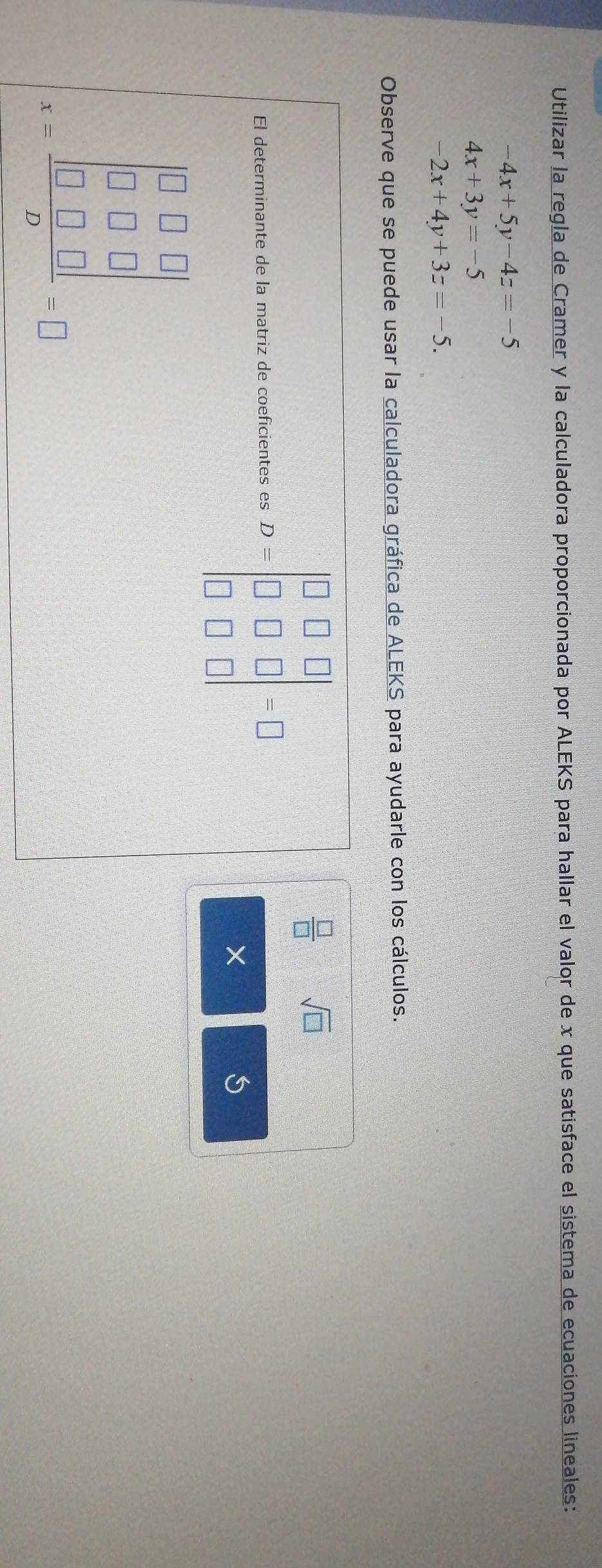 Utilizar la regla de Cramer y la calculadora proporcionada por ALEKS para hallar el valor de x que satisface el sistema de ecuaciones lineales:
-4x+5y-4z=-5
4x+3y=-5
-2x+4y+3z=-5. 
Observe que se puede usar la calculadora gráfica de ALEKS para ayudarle con los cálculos. 
El determinante de la matriz de coeficientes es D=beginvmatrix □ &□ &□  □ &□ &□  □ &□ &□ endvmatrix =□
 □ /□   sqrt(□ )
× 
5
x=frac beginvmatrix 0&□ &□  □ &□ &□  □ &□ &□ endvmatrix D=□