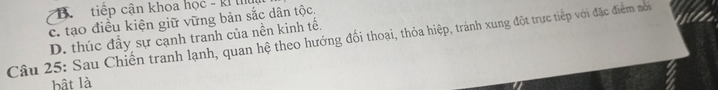 B. tiếp cận khoa học - kh
c. tạo điều kiện giữ vững bản sắc dân tộc,
D. thúc đầy sự cạnh tranh của nền kinh tế.
Câu 25: Sau Chiến tranh lạnh, quan hệ theo hướng đối thoại, thỏa hiệp, tránh xung đột trực tiếp với đặc điểm nôi
bật là