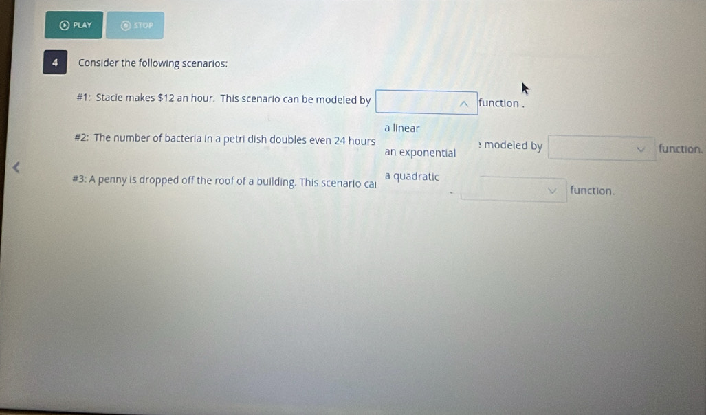PLAY ⑥ stop
4 Consider the following scenarios:
#1: Stacie makes $12 an hour. This scenario can be modeled by function .
a linear
#2: The number of bacteria in a petri dish doubles even 24 hours : modeled by function.
an exponential
#3: A penny is dropped off the roof of a building. This scenario cai a quadratic function.