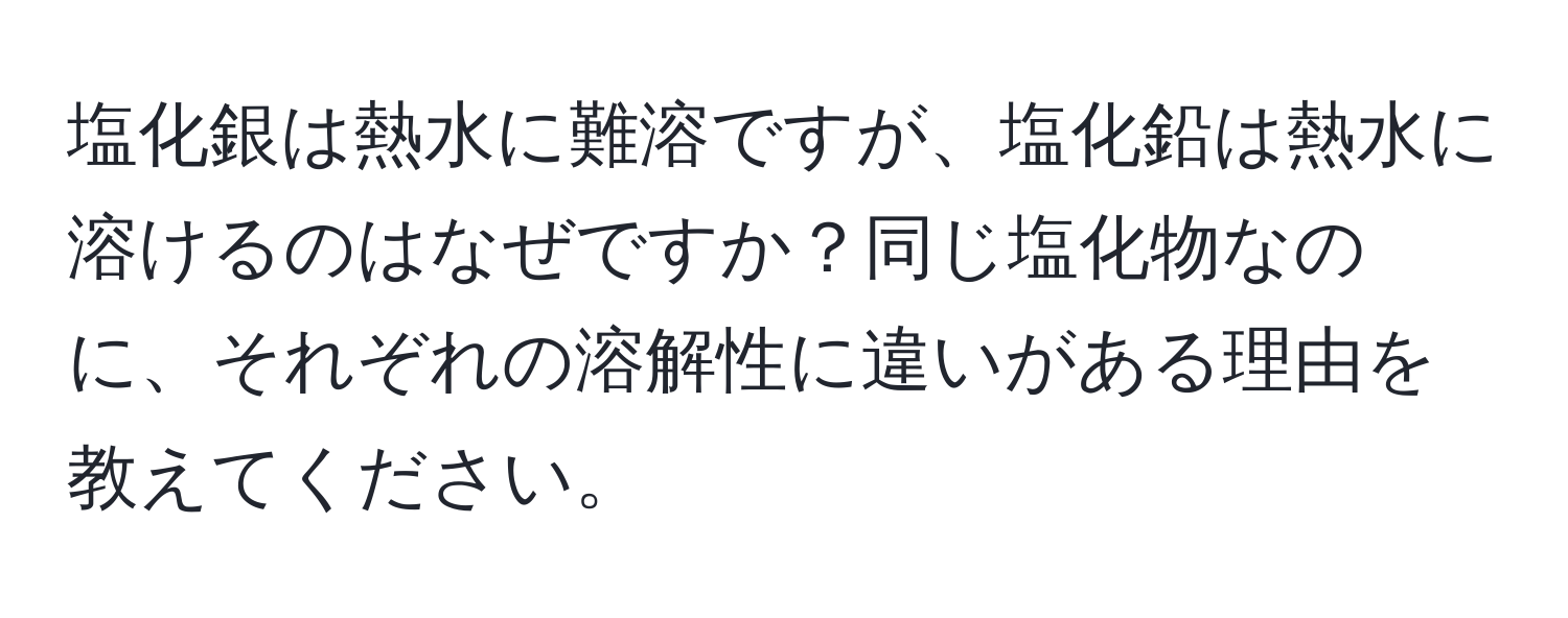 塩化銀は熱水に難溶ですが、塩化鉛は熱水に溶けるのはなぜですか？同じ塩化物なのに、それぞれの溶解性に違いがある理由を教えてください。