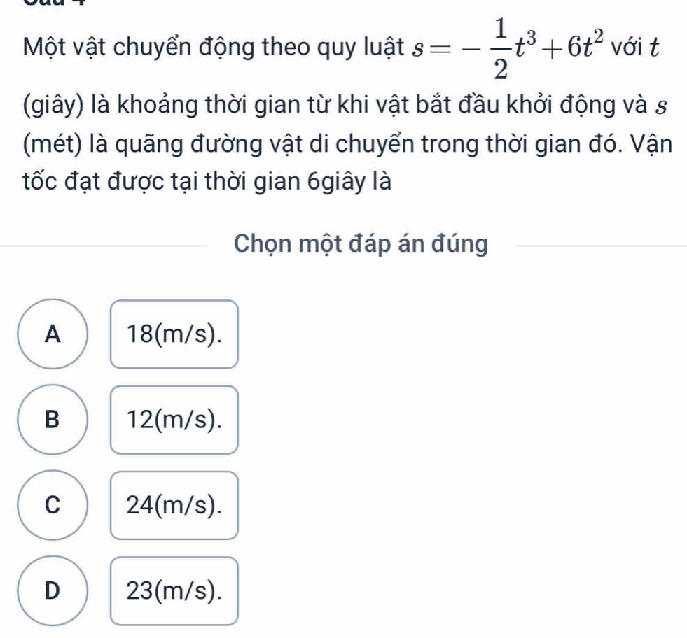 Một vật chuyển động theo quy luật s=- 1/2 t^3+6t^2 với t
(giây) là khoảng thời gian từ khi vật bắt đầu khởi động và s
(mét) là quãng đường vật di chuyển trong thời gian đó. Vận
tốc đạt được tại thời gian 6giây là
Chọn một đáp án đúng
A 18(m/s).
B 12(m/s).
C 24(m/s).
D 23(m/s).