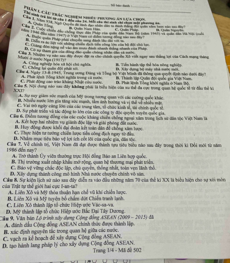 Số báo danh :_
PHÂN I Câu trác nghiệm nhiệu phương án lựa chọn,
Thí sinh trả lời từ cầu 1 đến câu 24. Mỗi câu thí sinh chi chọn một nhương án
Câu 1. Năm 938, Ngô Quyền đã lãnh đạo nhân dân ta đánh thắng đội quân xâm lược nào sau đây?
A. Quân Tống.
B. Quân Nam Hán. C. Quân Pháp D. Quân Nguyên.
Cầu 2. Cuộc chiến đầu chồng thực dân Pháp của quân dân Nam Bộ (năm 1945) và quân dân Hà Nội (cuối
năm 1946 đầu năm 1947) ở Việt Nam có điểm tương đồng nào sau đây?
A, Buộc quân Pháp phải chuyển sang đánh lâu dài với ta
B. Diễn ra ác liệt với những chiến dịch tiên công lớn của bộ đội chủ lực
C. Giáng đòn nặng né vào âm mưu đánh nhanh thắng nhanh của Pháp,
D. Có sự tham gia của đông đảo quản chúng nhân dân cả nước
Câu 3. Nhiệm vụ nào sau đây được đặt ra cho chính quyên Xô viết ngay sau thắng lợi của Cách mạng tháng
Mười ở nước Nga (1917)?
A. Công nghiệp hóa xã hội chủ nghĩa. B. Tiến hành tập thể hóa nông nghiệp.
C. Chống lại quân đội phát xít. D. Xây dựng bộ máy nhà nước mới.
Câu 4. Ngày 13-8-1945, Trung ương Đảng và Tổng bộ Việt Minh đã thông qua quyết định nào dưới đây?
A. Phát lệnh Tổng khởi nghĩa trong cả nước.  B. Thành lập Quân đội quốc gia Việt Nam.
C. Phát động cao trào kháng Nhật cứu nước. D. Phát lệnh Tổng khởi nghĩa ở Nam Bộ.
Câu 5. Nội dung nào sau đây không phải là biểu hiện của xu thế đa cực trong quan hệ quốc tế từ đầu thế ki
XXI?
A. Sự suy giảm sức mạnh của Mỹ trong tương quan với các cường quốc khác.
B. Nhiều nước lớn gia tăng sức mạnh, tầm ảnh hưởng và vị thế về nhiều mặt.
C. Vai trò ngày càng lớn của các trung tâm, tổ chức kinh tế, tài chính quốc tế.
D. Sự phát triển và tác động to lớn của các công ty độc quyền xuyên quốc gia.
Câu 6. Điểm tương đồng của các cuộc kháng chiến chống ngoại xâm trong lịch sử dân tộc Việt Nam là
A. Kết hợp hai nhiệm vụ giành độc lập và giải phóng đất nước.
B. Huy động được khối đại đoàn kết toàn dân để chống xâm lược.
C. Thực hiện tư tưởng chiến lược tiến công địch ngay từ đầu.
D. Nhằm mục tiêu bảo vệ lợi ích cốt lõi của quốc gia, dân tộc.
Câu 7. Về chính trị, Việt Nam đã đạt được thành tựu tiêu biểu nào sau đây trong thời kì Đổi mới từ năm
1986 đến nay?
A. Trở thành Ủy viên thường trực Hội đồng Bảo an Liên hợp quốc.
B. Thị trường xuất nhập khẩu mở rộng, quan hệ thương mại phát triển.
C. Bảo vệ vững chắc độc lập, chủ quyền, thống nhất, toàn vẹn lãnh thổ.
D. Xây dựng thành công mô hình Nhà nước chuyên chính vô sản.
Câu 8. Sự kiện lịch sử nào sau đây diễn ra vào đầu những năm 70 của thế kỉ XX là biểu hiện cho sự xói mòn
của Trật tự thể giới hai cực I-an-ta?
A. Liên Xô và Mỹ thỏa thuận hạn chế vũ khí chiến lược.
B. Liên Xô và Mỹ tuyên bố chấm dứt Chiến tranh lạnh.
C. Liên Xô thành lập tổ chức Hiệp ước Vác-sa-va.
D. Mỹ thành lập tổ chức Hiệp ước Bắc Đại Tây Dương.
Cầu 9. Văn bản Lộ trình xây dựng Cộng đồng ASEAN (2009 - 2015) đã
A. đánh dấu Cộng đồng ASEAN chính thức được thành lập.
B. xác định nguyên tắc trong quan hệ giữa các nước.
C. vạch ra kế hoạch để xây dựng Cộng đồng ASEAN.
D. tạo hành lang pháp lý cho xây dựng Cộng đồng ASEAN.
Trang 1/4 - Mã đề 502