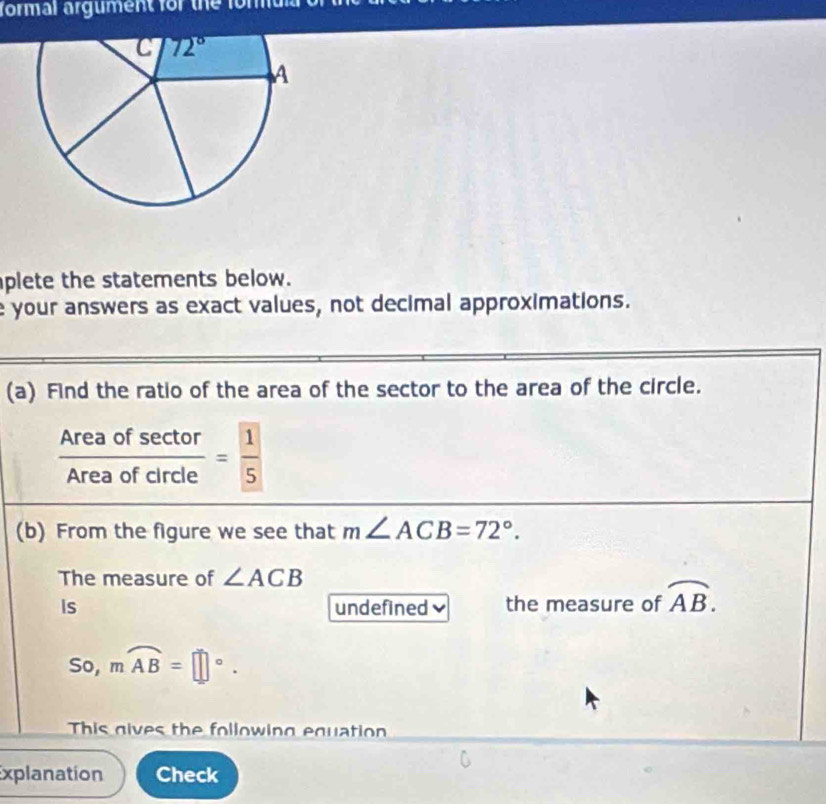 formal argument for the for at 
plete the statements below.
e your answers as exact values, not decimal approximations.
(a) Find the ratio of the area of the sector to the area of the circle.
 Areaofsec tor/Areaofcircle = 1/5 
(b) From the figure we see that m∠ ACB=72°.
The measure of ∠ ACB
Is undefined the measure of overline AB.
So, mwidehat AB=□°.
This gives the following equation
Explanation Check