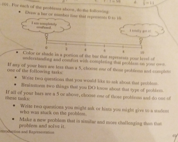 7· 7=98 d.  T/9 =11
-101. For each of the problems above, do the following
Draw a bar or number line that represents 0 to 10.
I am completely
confused. I totally get it!
a
0 2 4 6 8 10
Color or shade in a portion of the bar that represents your level of
understanding and comfort with completing that problem on your own.
If any of your bars are less than a 5, choose one of those problems and complete
one of the following tasks:
Write two questions that you would like to ask about that problem.
Brainstorm two things that you DO know about that type of problem.
If all of your bars are a 5 or above, choose one of those problems and do one of
these tasks:
Write two questions you might ask or hints you might give to a student
who was stuck on the problem.
Make a new problem that is similar and more challenging than that
problem and solve it.
Introduction and Representation
49