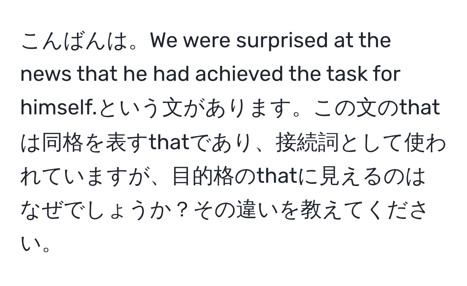 こんばんは。We were surprised at the news that he had achieved the task for himself.という文があります。この文のthatは同格を表すthatであり、接続詞として使われていますが、目的格のthatに見えるのはなぜでしょうか？その違いを教えてください。