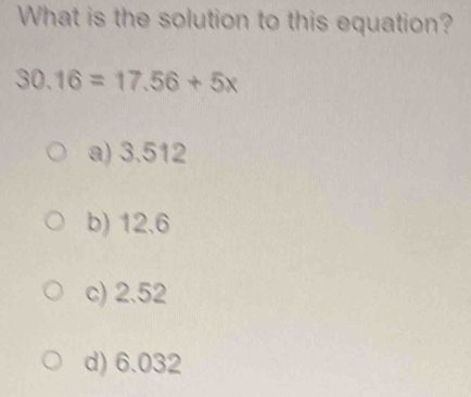 What is the solution to this equation?
30.16=17.56+5x
a) 3.512
b) 12.6
c) 2.52
d) 6.032