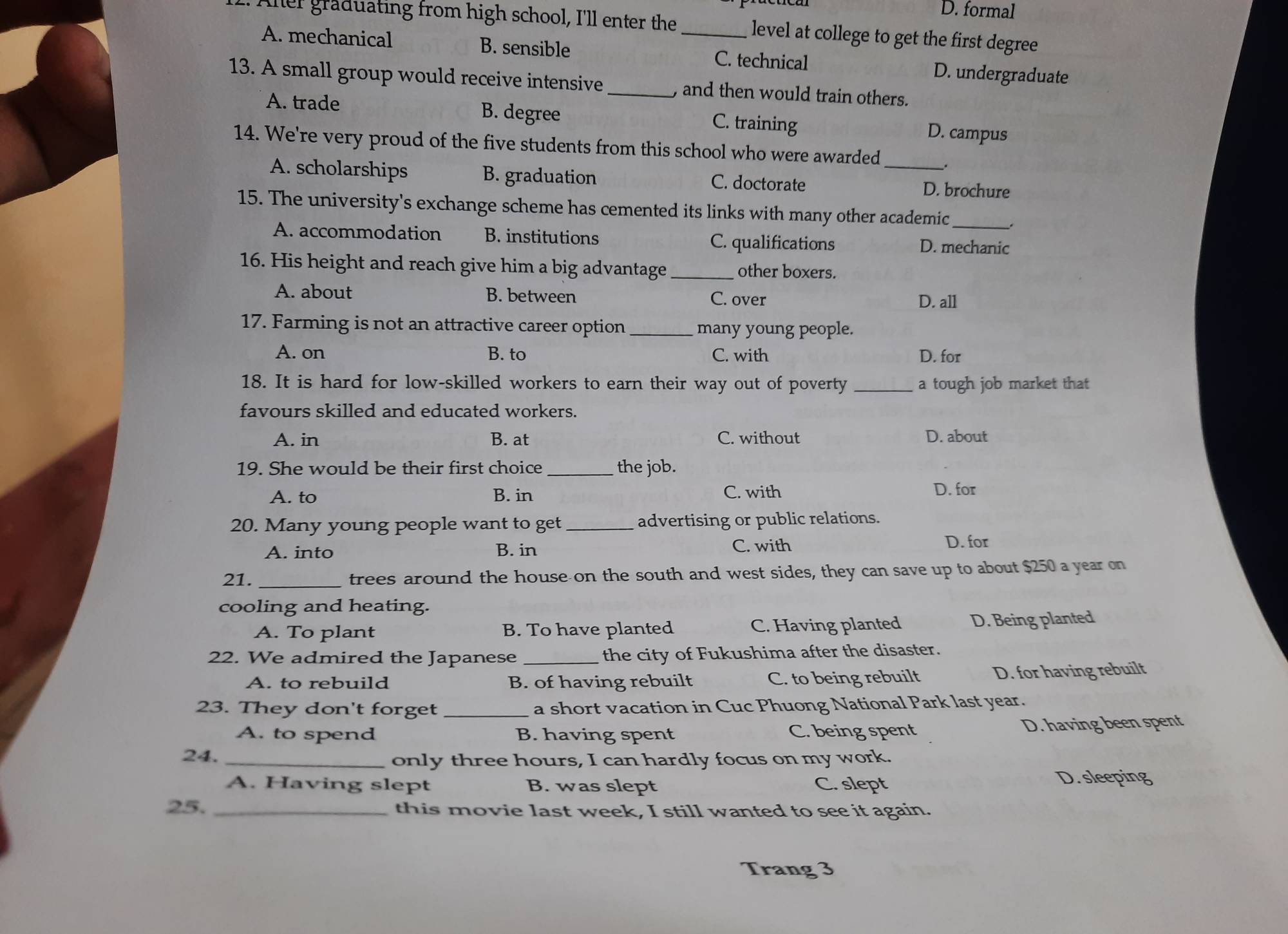 D. formal
Aller graduating from high school, I'll enter the _level at college to get the first degree
A. mechanical B. sensible C. technical D. undergraduate
13. A small group would receive intensive _, and then would train others.
A. trade B. degree D. campus
C. training
14. We're very proud of the five students from this school who were awarded _.
A. scholarships B. graduation C. doctorate D. brochure
15. The university's exchange scheme has cemented its links with many other academic_ .
A. accommodation B. institutions C. qualifications D. mechanic
16. His height and reach give him a big advantage _other boxers.
A. about B. between C. over D. all
17. Farming is not an attractive career option _many young people.
A. on B. to C. with D. for
18. It is hard for low-skilled workers to earn their way out of poverty _a tough job market that
favours skilled and educated workers.
A. in B. at C. without D. about
19. She would be their first choice _the job.
A. to B. in C. with D. for
20. Many young people want to get advertising or public relations.
A. into B. in C. with D. for
21. _trees around the house on the south and west sides, they can save up to about $250 a year on
cooling and heating.
A. To plant B. To have planted C. Having planted D. Being planted
22. We admired the Japanese_ the city of Fukushima after the disaster.
A. to rebuild B. of having rebuilt C. to being rebuilt D. for having rebuilt
23. They don't forget _a short vacation in Cuc Phuong National Park last year.
A. to spend B. having spent C. being spent D. having been spent
24._
only three hours, I can hardly focus on my work.
A. Having slept B. was slept C. slept D. sleeping
25. _this movie last week, I still wanted to see it again.
Trang 3