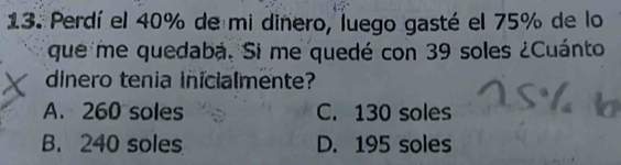 Perdí el 40% de mi dinero, luego gasté el 75% de lo
que me quedaba. Si me quedé con 39 soles ¿Cuánto
dinero tenia inicialmente?
A. 260 soles C. 130 soles
B. 240 soles D. 195 soles