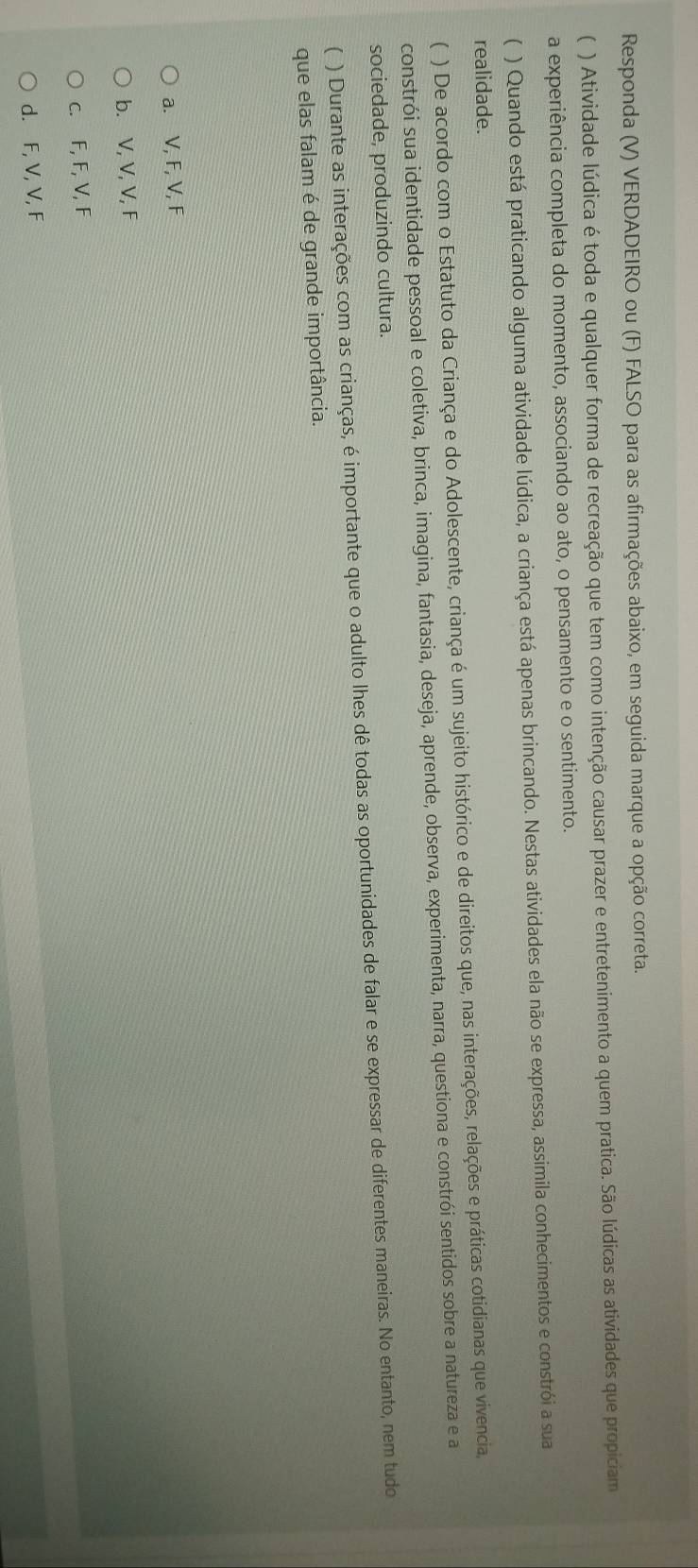 Responda (V) VERDADEIRO ou (F) FALSO para as afirmações abaixo, em seguida marque a opção correta.
( ) Atividade lúdica é toda e qualquer forma de recreação que tem como intenção causar prazer e entretenimento a quem pratica. São lúdicas as atividades que propiciam
a experiência completa do momento, associando ao ato, o pensamento e o sentimento.
 ) Quando está praticando alguma atividade lúdica, a criança está apenas brincando. Nestas atividades ela não se expressa, assimila conhecimentos e constrói a sua
realidade.
) De acordo com o Estatuto da Criança e do Adolescente, criança é um sujeito histórico e de direitos que, nas interações, relações e práticas cotidianas que vivencia,
constrói sua identidade pessoal e coletiva, brinca, imagina, fantasia, deseja, aprende, observa, experimenta, narra, questiona e constrói sentidos sobre a natureza e a
sociedade, produzindo cultura.
) Durante as interações com as crianças, é importante que o adulto lhes dê todas as oportunidades de falar e se expressar de diferentes maneiras. No entanto, nem tudo
que elas falam é de grande importância.
a. V, F, V, F
b. V, V, V, F
c. F, F, V, F
d. F, V, V, F