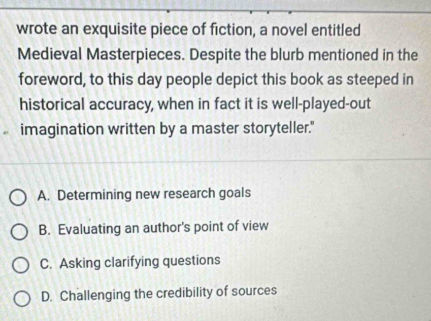 wrote an exquisite piece of fiction, a novel entitled
Medieval Masterpieces. Despite the blurb mentioned in the
foreword, to this day people depict this book as steeped in
historical accuracy, when in fact it is well-played-out
imagination written by a master storyteller."
A. Determining new research goals
B. Evaluating an author's point of view
C. Asking clarifying questions
D. Challenging the credibility of sources