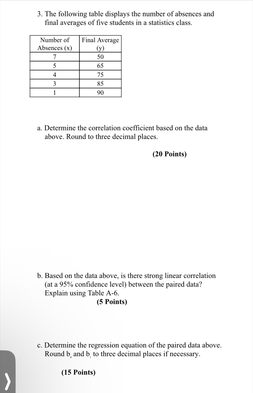 The following table displays the number of absences and 
final averages of five students in a statistics class. 
a. Determine the correlation coefficient based on the data 
above. Round to three decimal places. 
(20 Points) 
b. Based on the data above, is there strong linear correlation 
(at a 95% confidence level) between the paired data? 
Explain using Table A-6
(5 Points) 
c. Determine the regression equation of the paired data above. 
Round b, and b, to three decimal places if necessary. 
(15 Points)