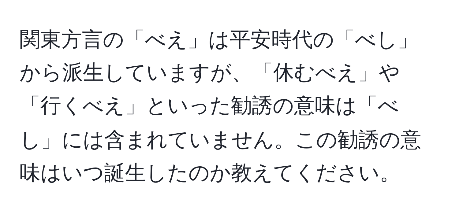 関東方言の「べえ」は平安時代の「べし」から派生していますが、「休むべえ」や「行くべえ」といった勧誘の意味は「べし」には含まれていません。この勧誘の意味はいつ誕生したのか教えてください。