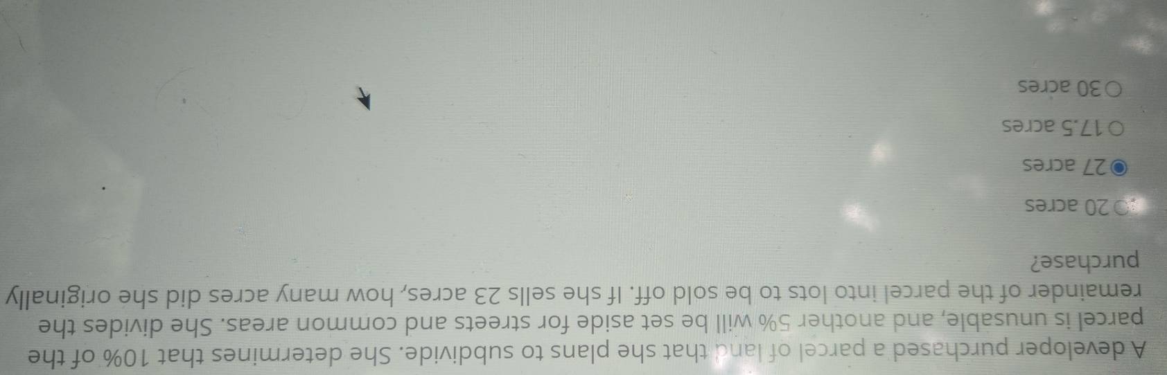 A developer purchased a parcel of land that she plans to subdivide. She determines that 10% of the
parcel is unusable, and another 5% will be set aside for streets and common areas. She divides the
remainder of the parcel into lots to be sold off. If she sells 23 acres, how many acres did she originally
purchase?
20 acres
27 acres
17.5 acres
30 acres