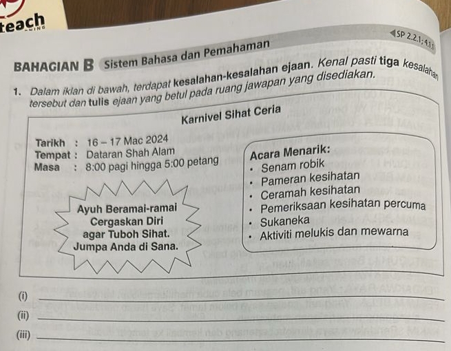 teach 
BAHAGIAN B Sistem Bahasa dan Pemahaman 
(SP2.2.1;4.1) 
1. Dalam iklan di bawah, terdapat kesalahan-kesalahan ejaan. Kenal pasti tiga kesalaha 
tersebut dan tulis ejaan yang betul pada ruang jawapan yang disediakan. 
Karnivel Sihat Ceria 
Tarikh : 16-17 Mac 2024 
Tempat : Dataran Shah Alam 
Acara Menarik: 
Masa : 8:00 pagi hingga 5:00 petang 
Senam robik 
Pameran kesihatan 
Ceramah kesihatan 
Ayuh Beramai-ramai Pemeriksaan kesihatan percuma 
Cergaskan Diri Sukaneka 
agar Tuboh Sihat. Aktiviti melukis dan mewarna 
Jumpa Anda di Sana. 
_ 
(i)_ 
(ii)_ 
(iii)_