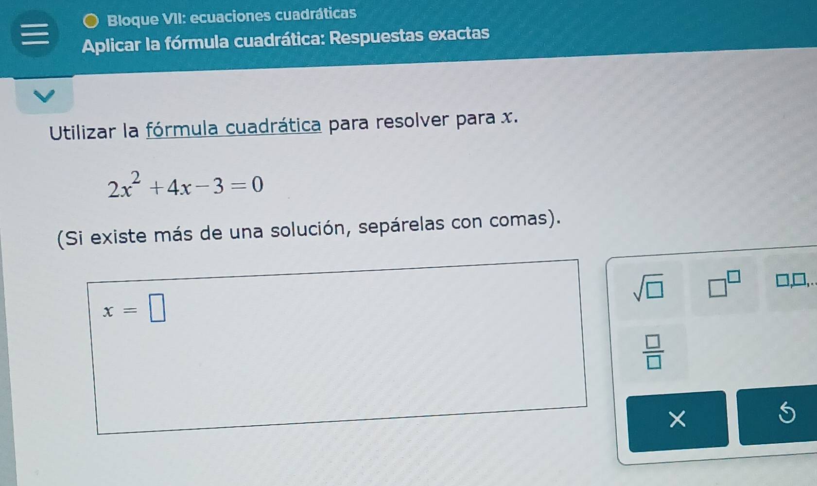 ● Bloque VII: ecuaciones cuadráticas 
Aplicar la fórmula cuadrática: Respuestas exactas 
Utilizar la fórmula cuadrática para resolver para x.
2x^2+4x-3=0
(Si existe más de una solución, sepárelas con comas).
sqrt(□ ) □^(□)
x=□
 □ /□   
×