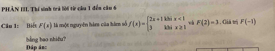 PHÀN III. Thí sinh trả lời từ câu 1 đến câu 6 
Câu 1: Biết F(x) là một nguyên hàm của hàm số f(x)=beginarrayl 2x+1khix<1 3khix≥ 1endarray. và F(2)=3. Giá trị F(-1)
bằng bao nhiêu? 
Đáp án: