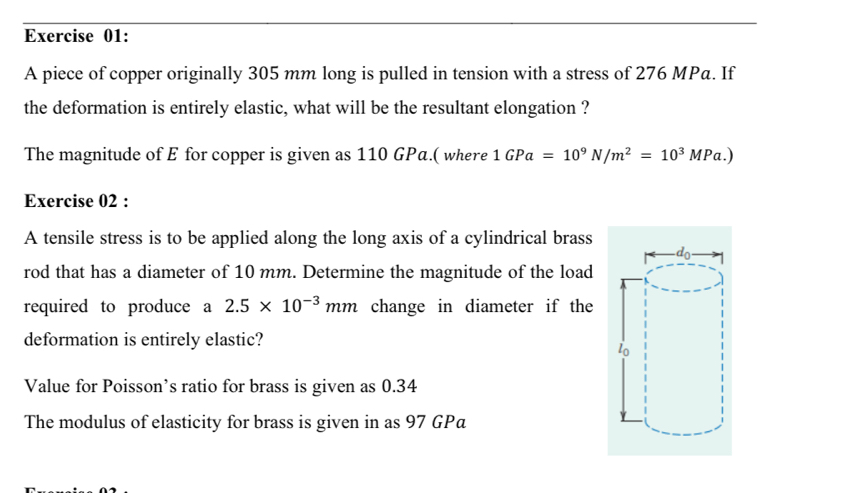 A piece of copper originally 305 mm long is pulled in tension with a stress of 276 MPa. If
the deformation is entirely elastic, what will be the resultant elongation ?
The magnitude of E for copper is given as 110 GPa.( where 1GPa=10^9N/m^2=10^3MPa.)
Exercise 02 :
A tensile stress is to be applied along the long axis of a cylindrical brass
rod that has a diameter of 10 mm. Determine the magnitude of the load
required to produce a 2.5* 10^(-3)mm change in diameter if the
deformation is entirely elastic?
Value for Poisson’s ratio for brass is given as 0.34
The modulus of elasticity for brass is given in as 97 GPa