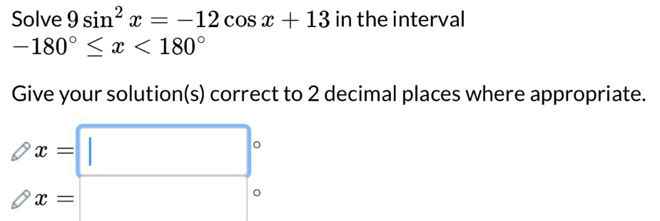 Solve 9sin^2x=-12cos x+13 in the interval
-180°≤ x<180°
Give your solution(s) correct to 2 decimal places where appropriate.
x=□°
x=□