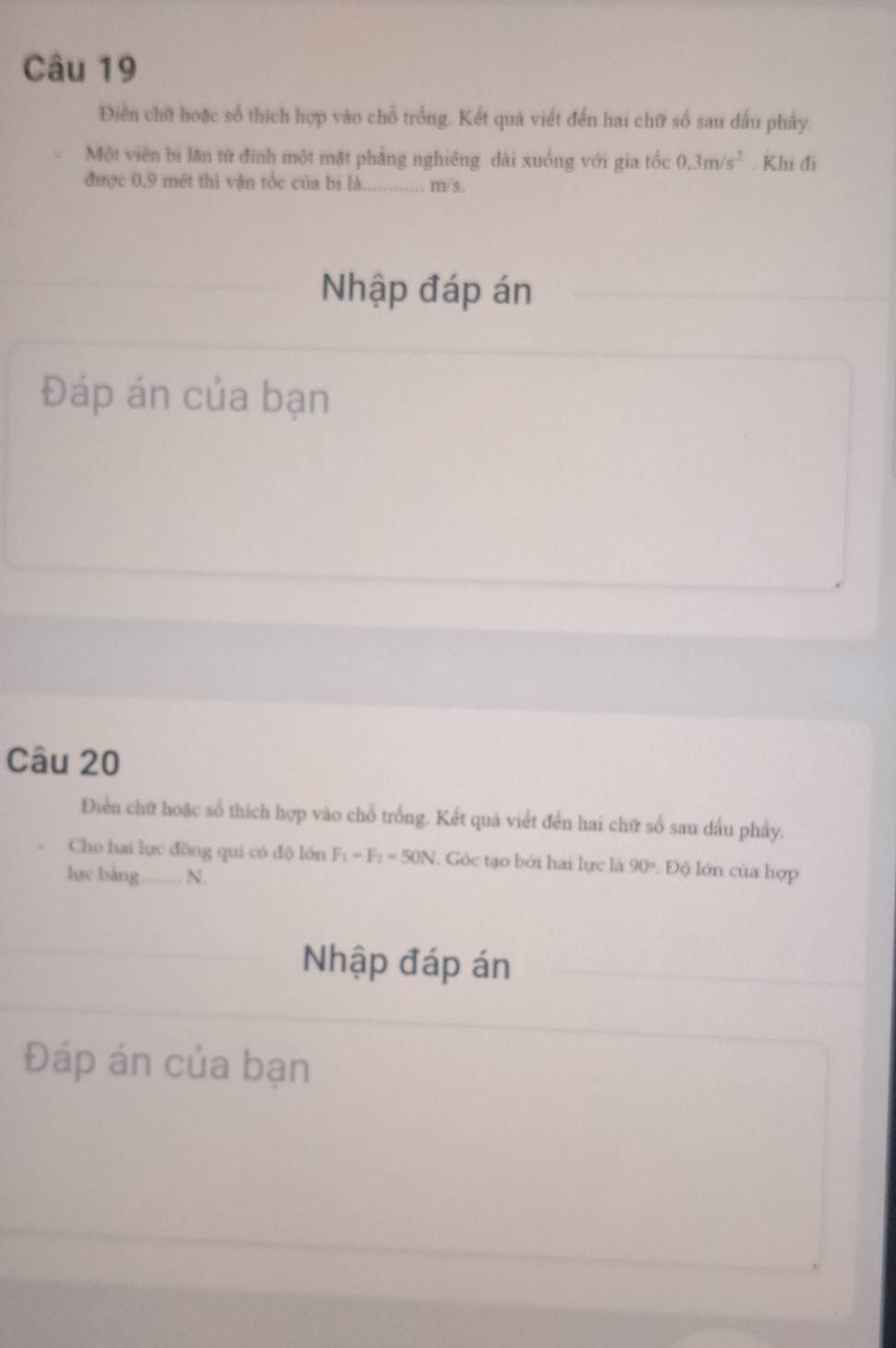 Điển chữ hoặc số thích hợp vào chỗ trống. Kết quả viết đến hai chữ số sau đấu phẩy. 
Một viên bi lăn từ đình một mặt phẳng nghiêng dài xuống với gia tốc 0.3m/s^2. Khi đi 
được 0,9 mét thì vận tốc của bị là. …… m/s. 
Nhập đáp án 
Đáp án của bạn 
Câu 20 
Điển chữ hoặc số thích hợp vào chỗ trống. Kết quả viết đến hai chữ số sau dấu phẩy. 
Cho hai lục đồng qui có độ lớn F_1=F_2=50N Góc tạo bởi hai lực là 90° Độ lớn của hợp 
lực bàng_ N. 
Nhập đáp án 
Đáp án của bạn