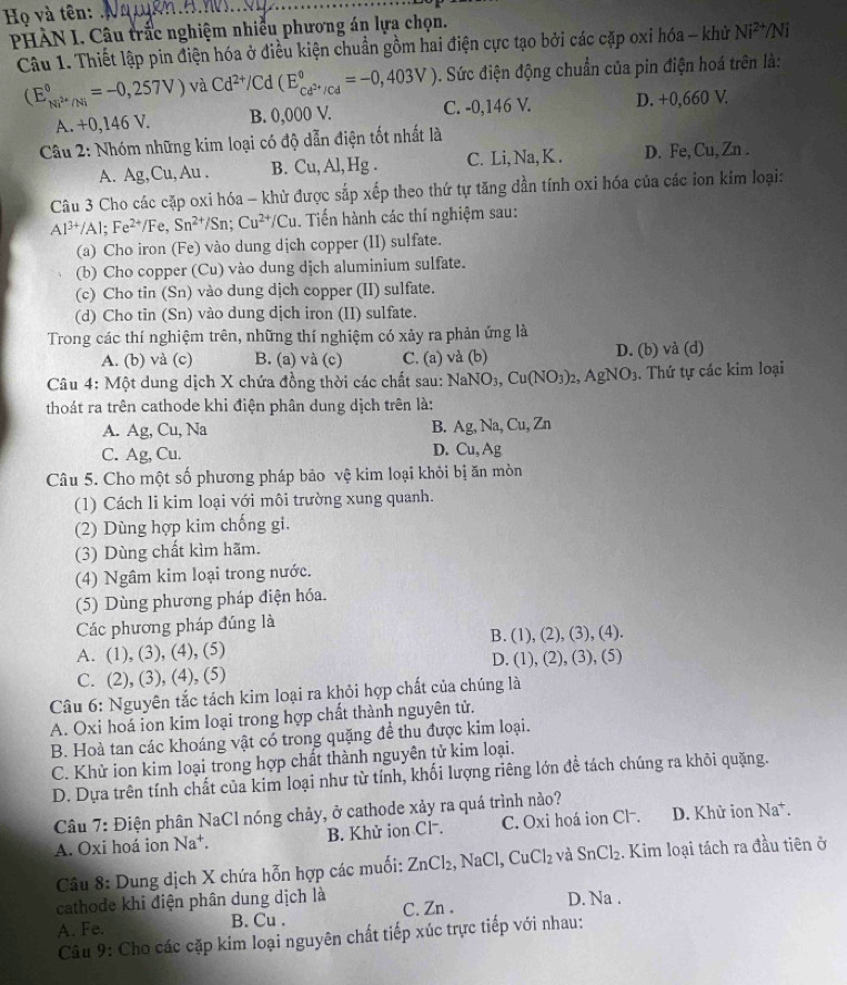Họ và tên:_
PHÀN I. Câu trắc nghiệm nhiều phương án lựa chọn.
Câu 1. Thiết lập pin điện hóa ở điều kiện chuẩn gồm hai điện cực tạo bởi các cặp oxi hóa - khử Ni^(2+)/Ni
(E_Ni^(2+)/Ni^0=-0,257V) và Cd^(2+)/Cd(E_cd^(2+)/Cd^circ =-0,403V). Sức điện động chuẩn của pin điện hoá trên là:
A. +0,146 V. B. 0,000 V. C. -0,146 V. D. +0,660 V.
*  Câu 2: Nhóm những kim loại có độ dẫn điện tốt nhất là
A. Ag,Cu,Au. B. Cu,Al,Hg. C. Li, Na, K . D. Fe, Cu, Zn .
Câu 3 Cho các cặp oxi hóa - khử được sắp xếp theo thứ tự tăng dần tính oxi hóa của các ion kim loại:
Al^(3+)/Al;Fe^(2+)/Fe,Sn^(2+)/Sn;Cu^(2+)/Cu. Tiến hành các thí nghiệm sau:
(a) Cho iron (Fe) vào dung dịch copper (II) sulfate.
(b) Cho copper (Cu) vào dung dịch aluminium sulfate.
(c) Cho tin (Sn) vào dung dịch copper (II) sulfate.
(d) Cho tin (Sn) vào dung dịch iron (II) sulfate.
Trong các thí nghiệm trên, những thí nghiệm có xảy ra phản ứng là
A. (b) và (c) B. (a) và (c) C. (a) và (b) D. (b) và (d)
Câu 4: Một dung dịch X chứa đồng thời các chất sau: N NaNO_3,Cu(NO_3)_2,AgNO_3. Thứ tự các kim loại
thoát ra trên cathode khi điện phân dung dịch trên là:
A. Ag, Cu, Na B. Ag,Na,Cu,Zn
C. Ag, Cu. D. Cu, Ag
Câu 5. Cho một số phương pháp bảo vệ kim loại khỏi bị ăn mòn
(1) Cách li kim loại với môi trường xung quanh.
(2) Dùng hợp kim chống gi.
(3) Dùng chất kìm hãm.
(4) Ngâm kim loại trong nước.
(5) Dùng phương pháp điện hóa.
Các phương pháp đúng là
A. (1), (3), (4), (5) B. (1), (2), (3), (4).
D. (1)
C. (2), (3), (4), (5).(2).(3).(5
Câu 6: Nguyên tắc tách kim loại ra khỏi hợp chất của chúng là
A. Oxi hoá ion kim loại trong hợp chất thành nguyên tử.
B. Hoà tan các khoáng vật có trong quặng để thu được kim loại.
C. Khử ion kim loại trong hợp chất thành nguyên tử kim loại.
D. Dựa trên tính chất của kim loại như từ tính, khối lượng riêng lớn đề tách chúng ra khỏi quặng.
Câu 7: Điện phân NaCl nóng chảy, ở cathode xảy ra quá trình nào?
A. Oxi hoá ion △ a+. B. Khử ion Cl⁻. C. Oxi hoá ion Cl-. D. Khử ion Na^+.
Câu 8: Dung dịch X chứa hỗn hợp các muối: ZnCl_2,NaCl,CuCl_2 và SnCl_2. Kim loại tách ra đầu tiên ở
cathode khi điện phân dung dịch là
A. Fe. B. Cu . C. Zn . D. Na .
Câu 9: Cho các cặp kim loại nguyên chất tiếp xúc trực tiếp với nhau: