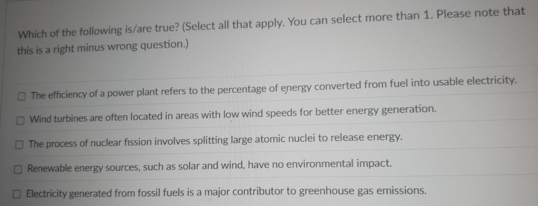 Which of the following is/are true? (Select all that apply. You can select more than 1. Please note that
this is a right minus wrong question.)
The efficiency of a power plant refers to the percentage of energy converted from fuel into usable electricity.
Wind turbines are often located in areas with low wind speeds for better energy generation.
The process of nuclear fission involves splitting large atomic nuclei to release energy.
Renewable energy sources, such as solar and wind, have no environmental impact.
Electricity generated from fossil fuels is a major contributor to greenhouse gas emissions.