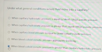 Under what general conditions would fluid move into a capillary?
When capillary hydrostatic pressure is equal to blood colloid osmotic pressure.
When capillary hydrostatic pressure is greater than bigod colloid osmotic pressure
When capillary blood pressure is equal to blood colloid osmotic pressure.
When blood colloid osmotic pressure approaches 0 mm Hg.
When blood colloid osmotic pressure is greater than capillary hydrostatic pressure.