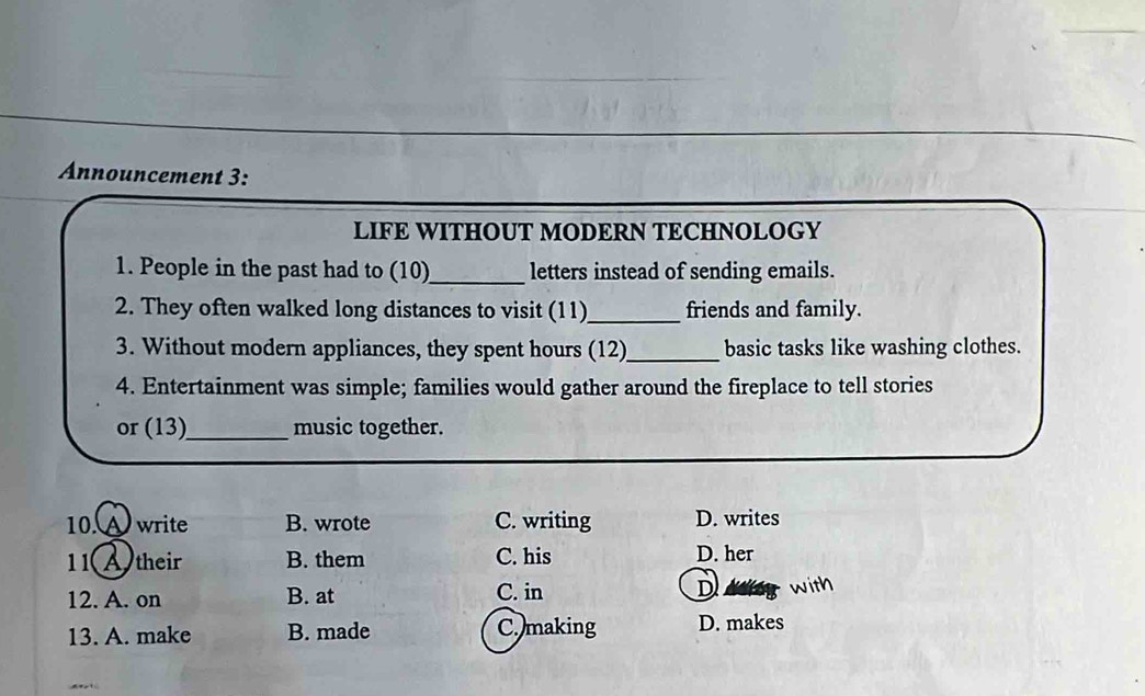 Announcement 3:
LIFE WITHOUT MODERN TECHNOLOGY
1. People in the past had to (10)_ letters instead of sending emails.
2. They often walked long distances to visit (11)_ friends and family.
3. Without modern appliances, they spent hours (12)_ basic tasks like washing clothes.
4. Entertainment was simple; families would gather around the fireplace to tell stories
or (13)_ music together.
10. ) write B. wrote C. writing D. writes
1 1 Atheir B. them C. his D. her
12. A. on B. at C. in D
13. A. make B. made C. making D. makes