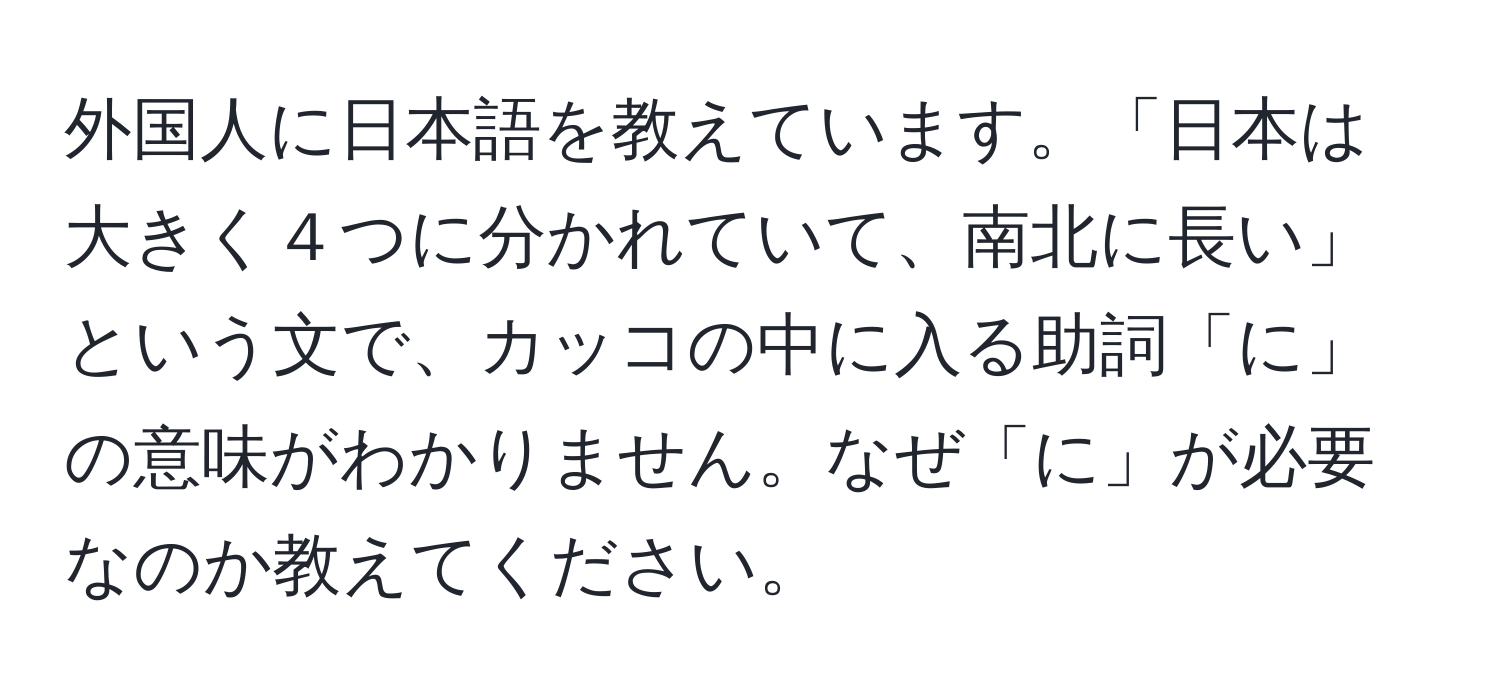 外国人に日本語を教えています。「日本は大きく４つに分かれていて、南北に長い」という文で、カッコの中に入る助詞「に」の意味がわかりません。なぜ「に」が必要なのか教えてください。