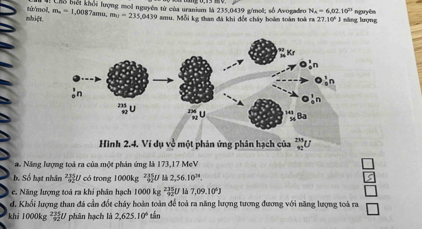 bang 0,13 mV.
Chỗ biết khối lượng mol nguyên tử của uranium là 235,0439 g/mol; số Avogadro
tử/mol, N_A=6,02.10^(23) nguyên
nhiệt. m_n=1,0087amu,mu=235,0439 amu - Mỗi kg than đá khi đốt cháy hoàn toàn toả ra 27.10^6J nǎng lượng
Hình 2.4. Ví dụ về một phản ứng phân hạch của _(92)^(235)U
a. Năng lượng toả ra của một phản ứng là 173,17 MeV L
b. Số hạt nhân _(92)^(235)U C có trong 1000kg _(92)^(235)U là 2,56.10^(24). S
c. Năng lượng toả ra khi phân hạch 1000k Kg _(92)^(235)U là 7,09.10^6J □
t
d. Khối lượng than đá cần đốt cháy hoàn toàn ể toả ra năng lượng tương đương với năng lượng toả ra
khi 1000kg _(92)^(235)U phân hạch là 2,625.10^6 tấn