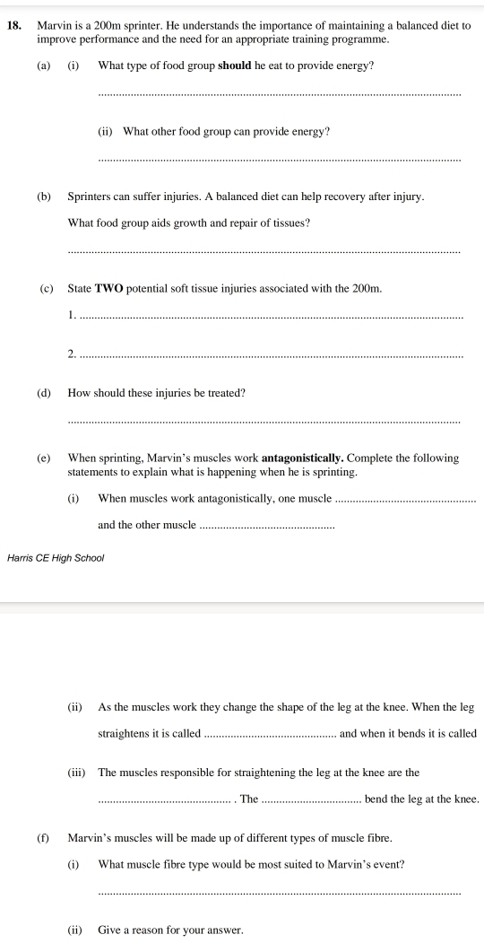 Marvin is a 200m sprinter. He understands the importance of maintaining a balanced diet to 
improve performance and the need for an appropriate training programme. 
(a) (i) What type of food group should he eat to provide energy? 
_ 
(ii) What other food group can provide energy? 
_ 
(b) Sprinters can suffer injuries. A balanced diet can help recovery after injury. 
What food group aids growth and repair of tissues? 
_ 
(c) State TWO potential soft tissue injuries associated with the 200m. 
1._ 
2._ 
(d) How should these injuries be treated? 
_ 
(e) When sprinting, Marvin’s muscles work antagonistically. Complete the following 
statements to explain what is happening when he is sprinting. 
(i) When muscles work antagonistically, one muscle_ 
and the other muscle_ 
Harris CE High School 
(ii) As the muscles work they change the shape of the leg at the knee. When the leg 
straightens it is called _and when it bends it is called 
(iii) The muscles responsible for straightening the leg at the knee are the 
_The_ bend the leg at the knee. 
(f) Marvin’s muscles will be made up of different types of muscle fibre. 
(i) What muscle fibre type would be most suited to Marvin’s event? 
_ 
(ii) Give a reason for your answer.