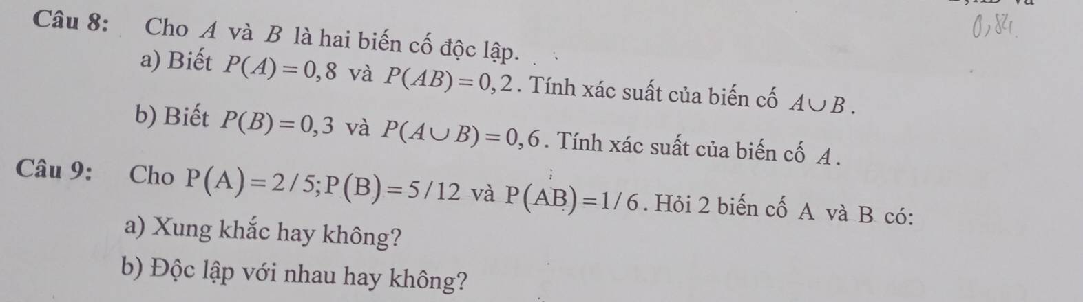 Cho A và B là hai biến cố độc lập. 
a) Biết P(A)=0,8 và P(AB)=0,2. Tính xác suất của biến cố A∪ B. 
b) Biết P(B)=0,3 và P(A∪ B)=0,6. Tính xác suất của biến cố A. 
Câu 9: Cho P(A)=2/5; P(B)=5/12 và P(AB)=1/6. Hỏi 2 biến cố A và B có: 
a) Xung khắc hay không? 
b) Độc lập với nhau hay không?