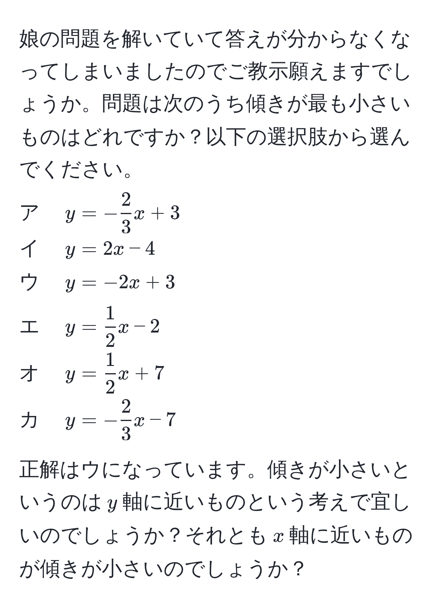 娘の問題を解いていて答えが分からなくなってしまいましたのでご教示願えますでしょうか。問題は次のうち傾きが最も小さいものはどれですか？以下の選択肢から選んでください。  
ア　$y = - 2/3 x + 3$  
イ　$y = 2x - 4$  
ウ　$y = -2x + 3$  
エ　$y =  1/2 x - 2$  
オ　$y =  1/2 x + 7$  
カ　$y = - 2/3 x - 7$   

正解はウになっています。傾きが小さいというのは$y$軸に近いものという考えで宜しいのでしょうか？それとも$x$軸に近いものが傾きが小さいのでしょうか？