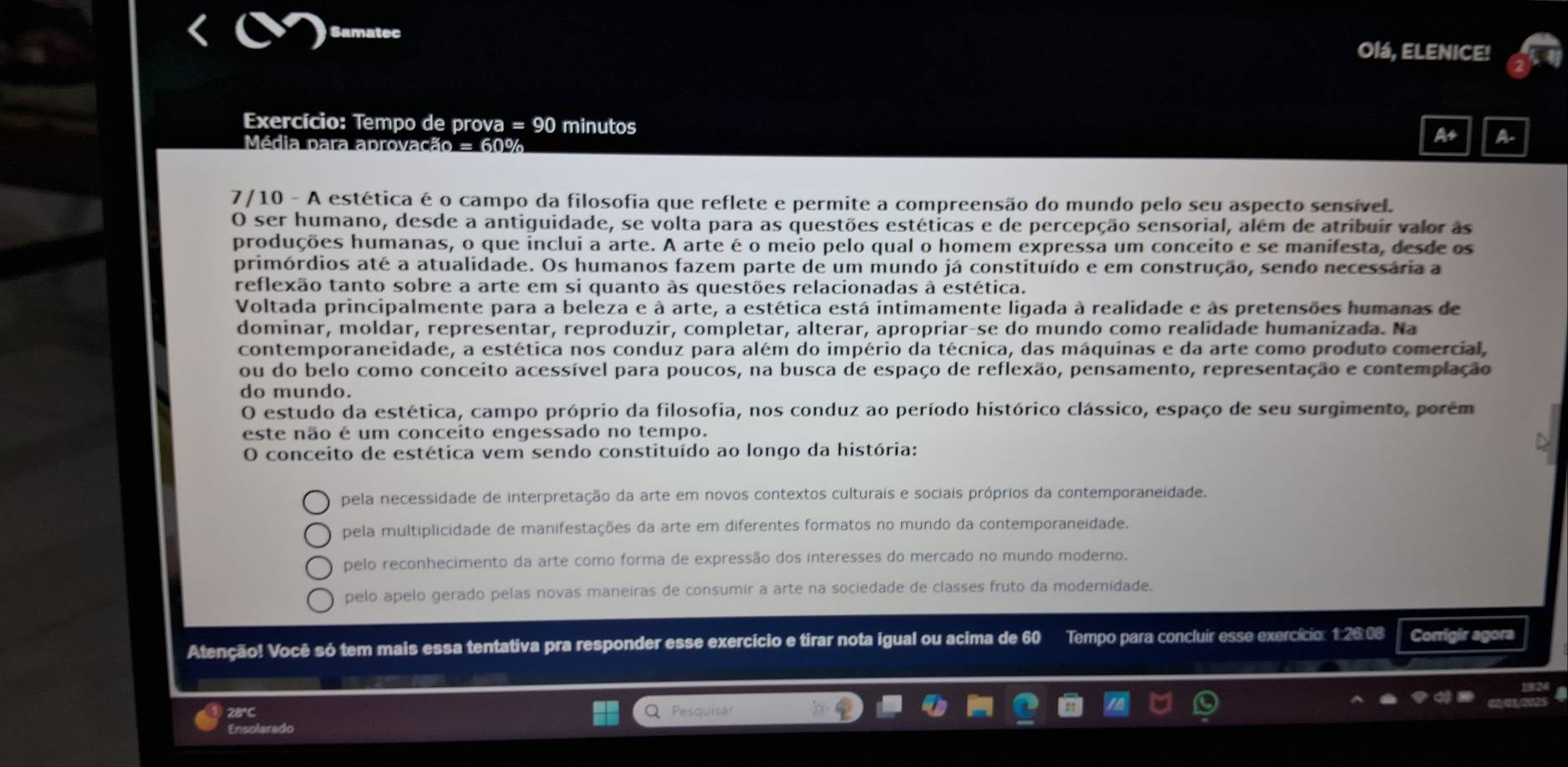 Samatec Olá, ELENICE!
Exercício: Tempo de prova =90 minutos As A-
Média para aprovação = 60%
7/10 - A estética é o campo da filosofia que reflete e permite a compreensão do mundo pelo seu aspecto sensível.
O ser humano, desde a antiguidade, se volta para as questões estéticas e de percepção sensorial, além de atribuir valor as
produções humanas, o que inclui a arte. A arte é o meio pelo qual o homem expressa um conceito e se manifesta, desde os
primórdios até a atualidade. Os humanos fazem parte de um mundo já constituído e em construção, sendo necessária a
reflexão tanto sobre a arte em si quanto às questões relacionadas à estética.
Voltada principalmente para a beleza e à arte, a estética está intimamente ligada à realidade e às pretensões humanas de
dominar, moldar, representar, reproduzir, completar, alterar, apropriar-se do mundo como realidade humanizada. Na
contemporaneidade, a estética nos conduz para além do império da técnica, das máquinas e da arte como produto comercial,
ou do belo como conceito acessível para poucos, na busca de espaço de reflexão, pensamento, representação e contemplação
do mundo.
O estudo da estética, campo próprio da filosofia, nos conduz ao período histórico clássico, espaço de seu surgimento, porém
este não é um conceito engessado no tempo.
O conceito de estética vem sendo constituído ao longo da história:
pela necessidade de interpretação da arte em novos contextos culturais e sociais próprios da contemporaneidade.
pela multiplicidade de manifestações da arte em diferentes formatos no mundo da contemporaneidade.
pelo reconhecimento da arte como forma de expressão dos interesses do mercado no mundo moderno.
pelo apelo gerado pelas novas maneiras de consumir a arte na sociedade de classes fruto da modernidade.
Atenção! Você só tem mais essa tentativa pra responder esse exercício e tirar nota igual ou acima de 60 Tempo para concluir esse exercício: 1:26:08 Corrigir agora
28°C Pesquisar
Ensolarado