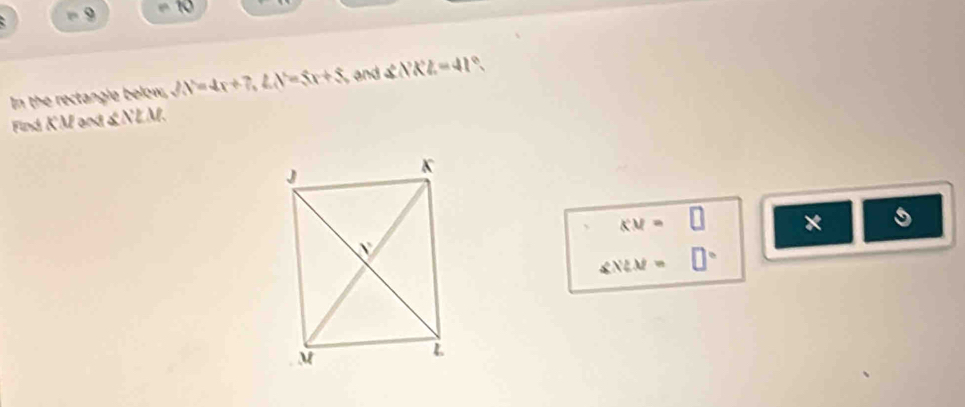 9 10 
In the rectangle below, JN=4x+7, ∠ N=5x+5 and ∠ NKL=41°. 
Find KM and &NLM.
KM= □ ×
∠ NLM= □°