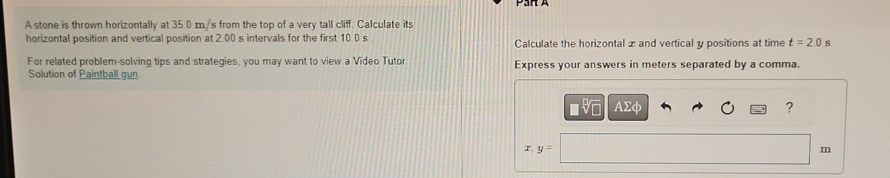 A stone is thrown horizontally at 35.0 m/s from the top of a very tall cliff. Calculate its 
horizontal position and vertical position at 2.00 s intervals for the first 10.0 s Calculate the horizontal x and vertical y positions at time t=2.0s
For related problem-solving tips and strategies, you may want to view a Video Tutor Express your answers in meters separated by a comma. 
Solution of Paintball gun. 
AΣφ ? 
x, y=
m
